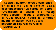 Cabaret, humor, títeres y canciones originales en directo para desenmascarar: “La banda del sobre”, “Urdangarín el Tallarín” o el “Robin Hood español” desde el programa TÚ SI QUE ROBAS hasta la singular muerte de Merkel. Público adulto. 
Estreno en Sala Galileo Galilei 
(Madrid, 2013) 


Público adulto. 
Estreno en Sala Galileo Galilei 
(Madrid, 2013) 
