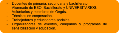 -	Docentes de primaria, secundaria y bachillerato. 
-	Alumnado de ESO, Bachillerato y UNIVERSITARIOS.
-	Voluntarios y miembros de Ongds.
-	Técnicos en cooperación.
-	Trabajadores y educadores sociales. 
-	Organizadores de eventos, campañas y programas de sensibilización y educación. 
