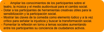 -	Ampliar los conocimientos de los participantes sobre el teatro, la música y el medio audiovisual para el cambio social.
-	Dotar a los participantes de herramientas creativas útiles para la sensibilización y la participación social.
-	Mostrar las claves de la comedia como elemento lúdico y a la vez crítico para señalar la injusticia y buscar la transformación social.
-	Fomentar la reflexión en torno a temas sociales aumentando entre los participantes su conciencia de ciudadanos activos.
