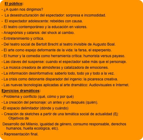 El público: 
- ¿A quién nos dirigimos?
-  La desestructuración del espectador: sorpresa e incomodidad. 
-  El espectador adolescente: rebeldes con causa.
- El teatro contemporáneo y la educación en valores.
- Anagnórisis y catarsis: del shock al cambio. 
- Entretenimiento y crítica. 
- Del teatro social de Bertolt Brecht al teatro invisible de Augusto Boal. 
- El arte como espejo deformante de la vida: la farsa, el esperpento.
- El humor y la comedia como herramienta crítica: humorista versus payaso.
- Las claves del suspense: cuando el espectador sabe más que el personaje. 
- La música creadora de atmósferas y catalizadora de emociones.
- La información desinformativa: saberlo todo, todo ya y todo a la vez. 
- La crisis como detonante disparador del ingenio: la picaresca creativa.
- Las nuevas tecnologías aplicadas al arte dramático: Audiovisuales e Internet.
Ejercicios dramáticos:
- Problema y conflicto (qué, cómo y por qué)
- La creación del personaje: un antes y un después (quién).
El espacio delimitador (dónde y cuándo)
 Creación de sketches a partir de una temática social de actualidad (Ej: Objetivos de  
 Desarrollo del Milenio, igualdad de género, consumo responsable, derechos humanos, huella ecológica, etc).
- Representación final.

